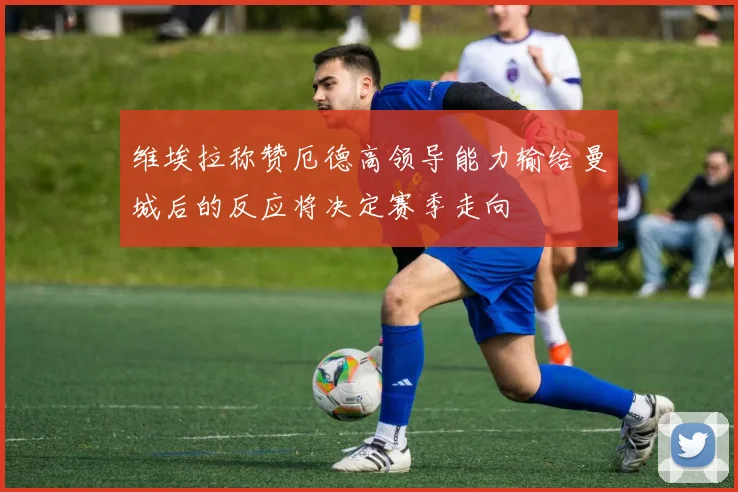 维埃拉称赞厄德高领导能力输给曼城后的反应将决定赛季走向