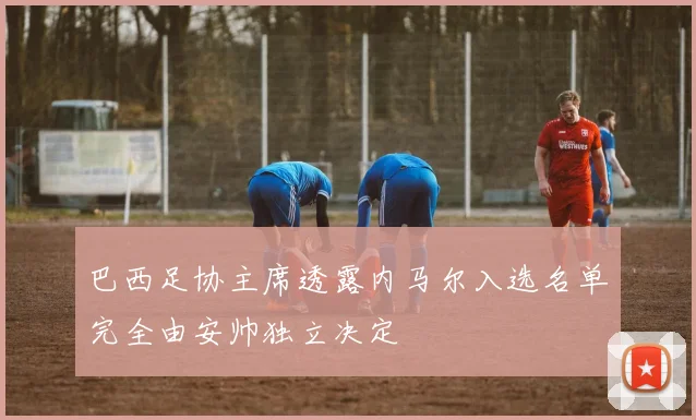 巴西足协主席透露内马尔入选名单完全由安帅独立决定