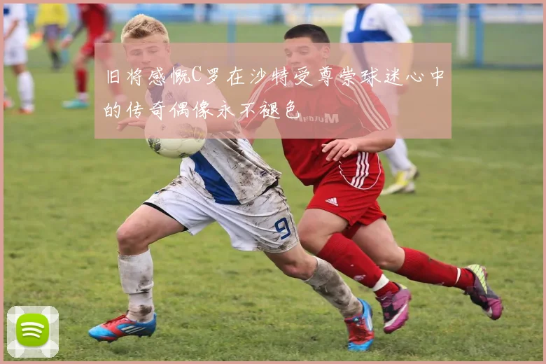 旧将感慨C罗在沙特受尊崇球迷心中的传奇偶像永不褪色