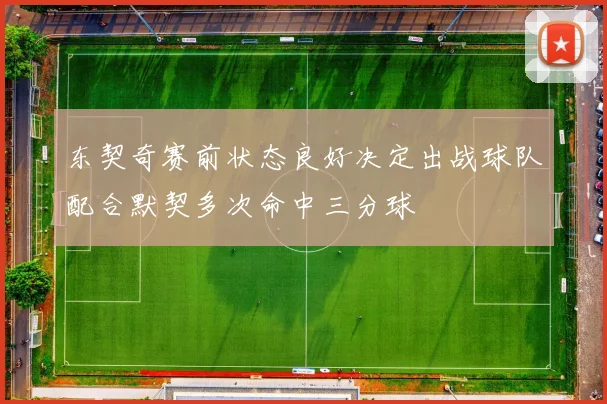 东契奇赛前状态良好决定出战球队配合默契多次命中三分球