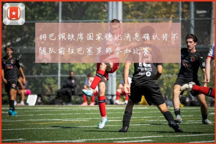 姆巴佩缺席国家德比消息确认将不随队前往巴塞罗那参加比赛