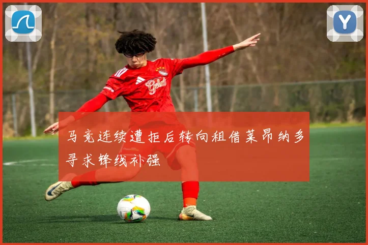 马竞连续遭拒后转向租借莱昂纳多寻求锋线补强