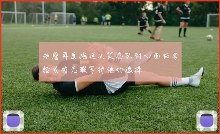老詹再度拖延决策各队耐心面临考验或将无暇等待他的选择