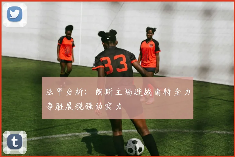 法甲分析：朗斯主场迎战南特全力争胜展现强劲实力