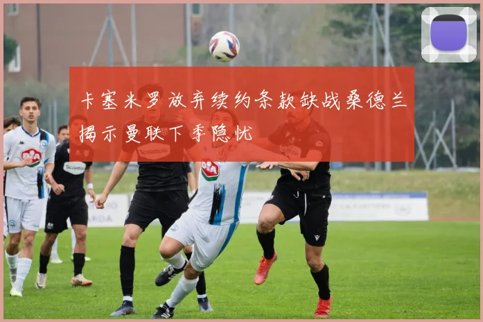 卡塞米罗放弃续约条款缺战桑德兰揭示曼联下季隐忧