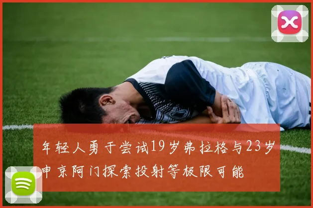年轻人勇于尝试19岁弗拉格与23岁申京阿门探索投射等极限可能