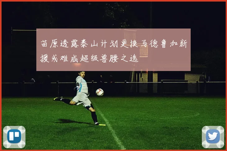 苗原透露泰山计划更换马德鲁加新援或难成超级兽腰之选