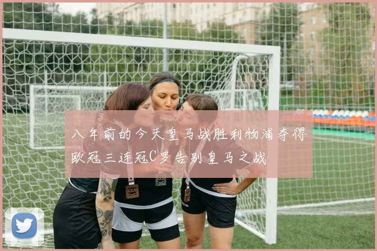 八年前的今天皇马战胜利物浦夺得欧冠三连冠C罗告别皇马之战