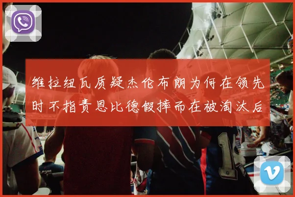 维拉纽瓦质疑杰伦布朗为何在领先时不指责恩比德假摔而在被淘汰后才发声