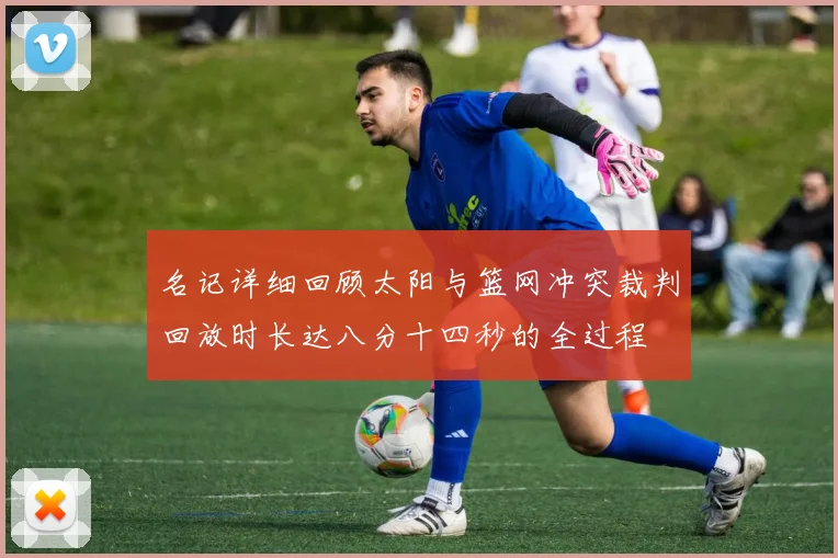 名记详细回顾太阳与篮网冲突裁判回放时长达八分十四秒的全过程